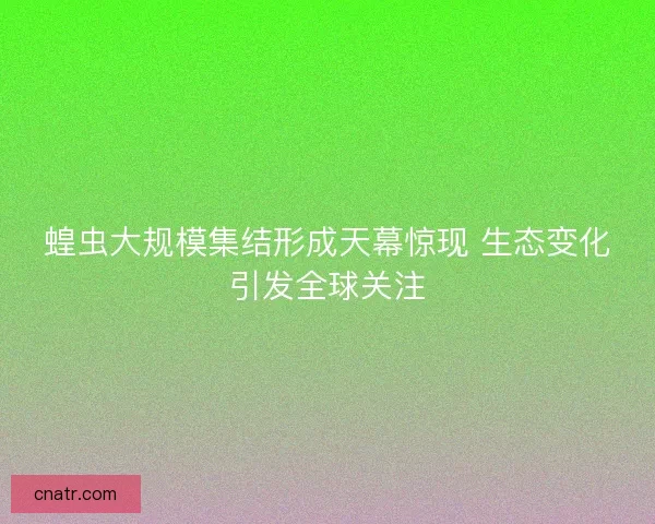 蝗虫大规模集结形成天幕惊现 生态变化引发全球关注