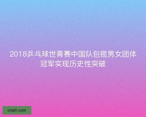 2018乒乓球世青赛中国队包揽男女团体冠军实现历史性突破