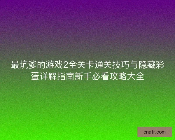 最坑爹的游戏2全关卡通关技巧与隐藏彩蛋详解指南新手必看攻略大全