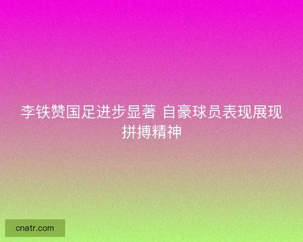 李铁赞国足进步显著 自豪球员表现展现拼搏精神
