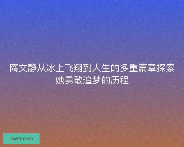 隋文静从冰上飞翔到人生的多重篇章探索她勇敢追梦的历程