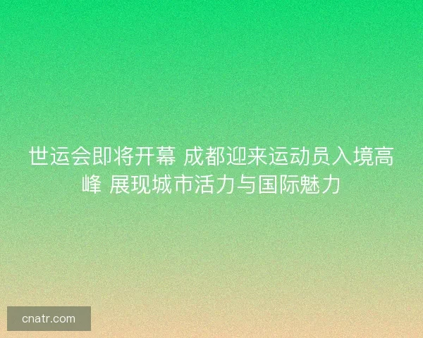 世运会即将开幕 成都迎来运动员入境高峰 展现城市活力与国际魅力