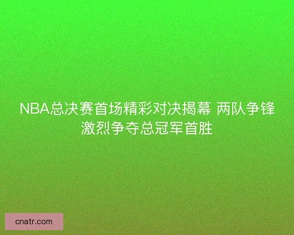 NBA总决赛首场精彩对决揭幕 两队争锋激烈争夺总冠军首胜