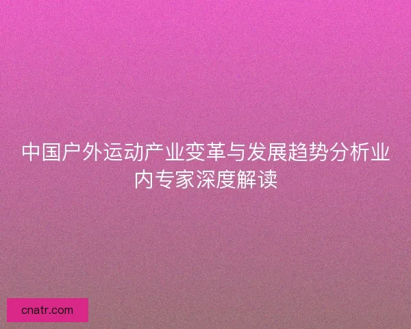 中国户外运动产业变革与发展趋势分析业内专家深度解读
