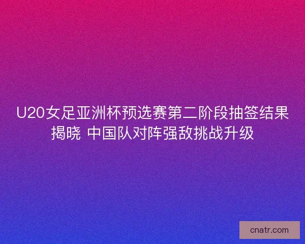 U20女足亚洲杯预选赛第二阶段抽签结果揭晓 中国队对阵强敌挑战升级
